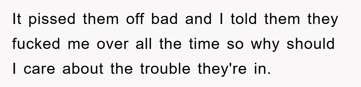 It pissed them off bad and I told them they fucked me over all the time so why should I care about the trouble they're in.