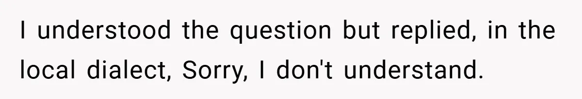 I understood the question but replied, in the local dialect, Sorry, I don't understand.