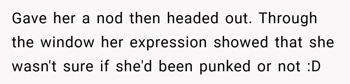 Gave her a nod then headed out. Through the window her expression showed that she wasn't sure if she'd been punked or not :D