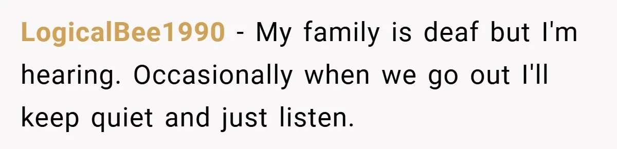 LogicalBee1990 − My family is deaf but I'm hearing. Occasionally when we go out I'll keep quiet and just listen.