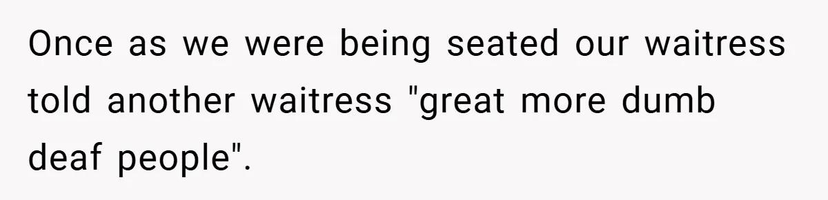Once as we were being seated our waitress told another waitress "great more dumb deaf people".