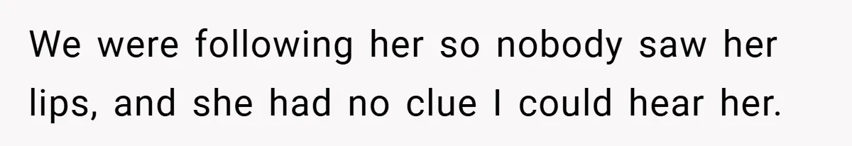 We were following her so nobody saw her lips, and she had no clue I could hear her.