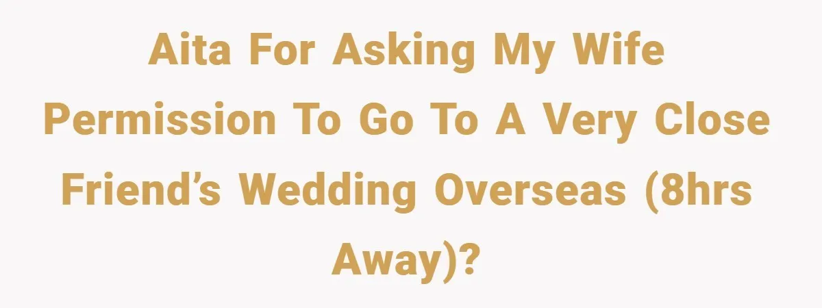 AITA for asking my wife permission to go to a very close friend’s wedding overseas (8hrs away)?