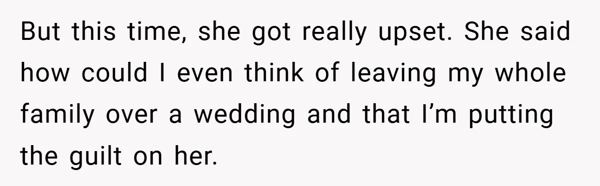 But this time, she got really upset. She said how could I even think of leaving my whole family over a wedding and that I’m putting the guilt on her.