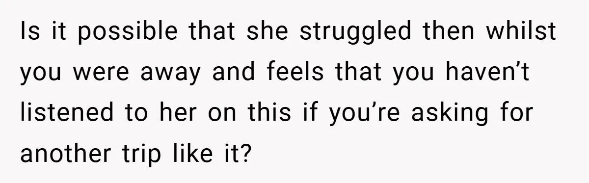 Is it possible that she struggled then whilst you were away and feels that you haven’t listened to her on this if you’re asking for another trip like it?