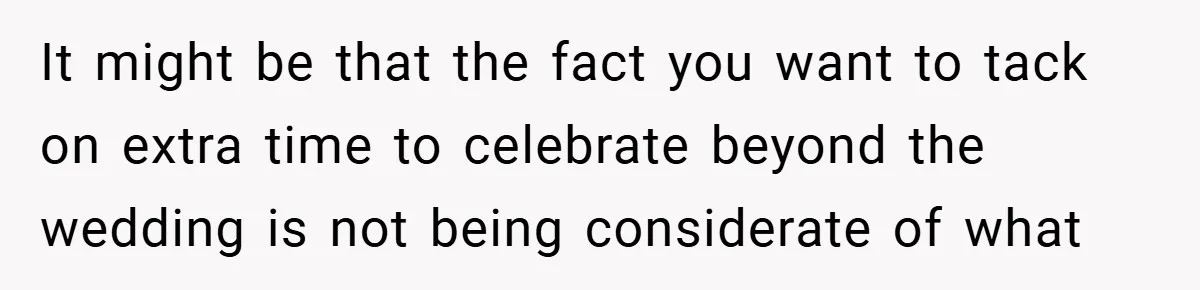 It might be that the fact you want to tack on extra time to celebrate beyond the wedding is not being considerate of what