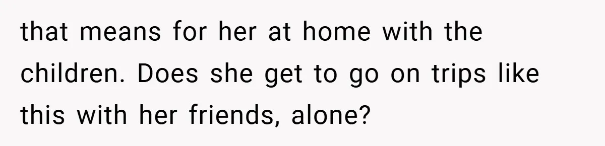 that means for her at home with the children. Does she get to go on trips like this with her friends, alone?