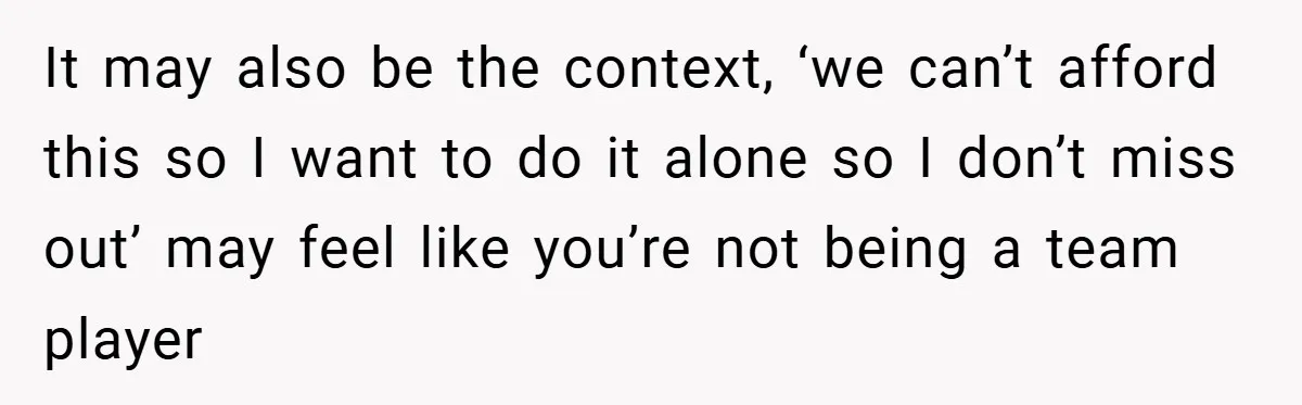 It may also be the context, ‘we can’t afford this so I want to do it alone so I don’t miss out’ may feel like you’re not being a team...