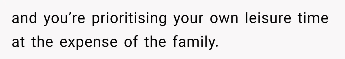 and you’re prioritising your own leisure time at the expense of the family.