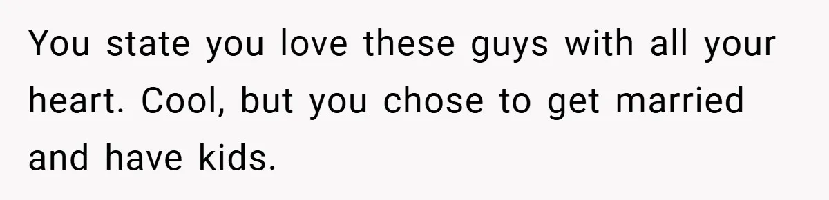 You state you love these guys with all your heart. Cool, but you chose to get married and have kids.