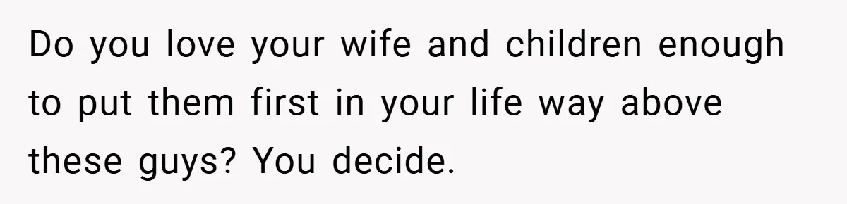 Do you love your wife and children enough to put them first in your life way above these guys? You decide.