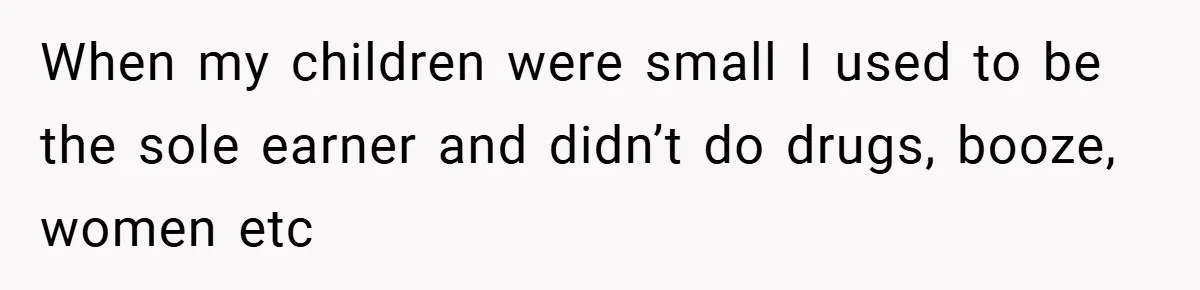When my children were small I used to be the sole earner and didn’t do drugs, booze, women etc