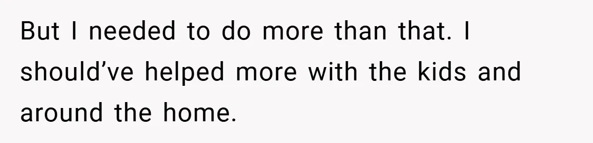 But I needed to do more than that. I should’ve helped more with the kids and around the home.