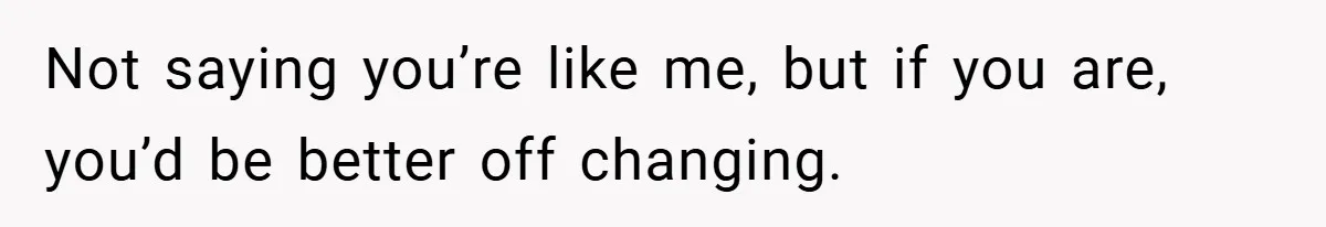 Not saying you’re like me, but if you are, you’d be better off changing.