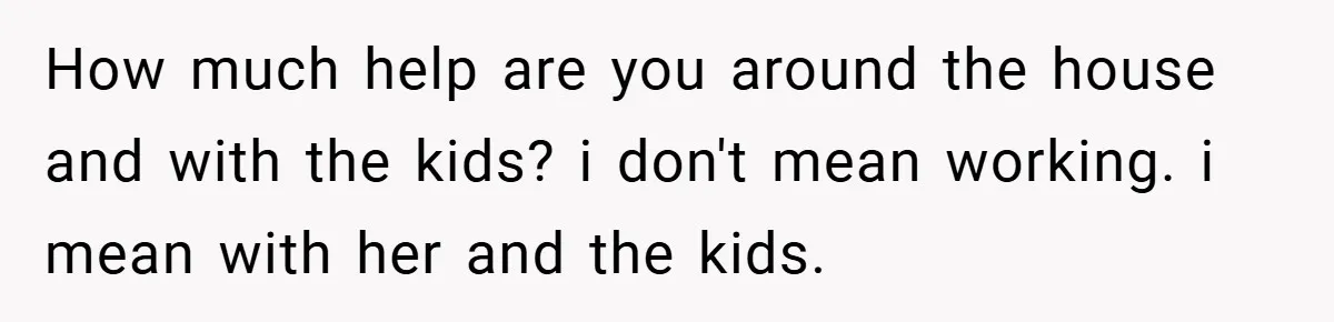 How much help are you around the house and with the kids? i don't mean working. i mean with her and the kids.