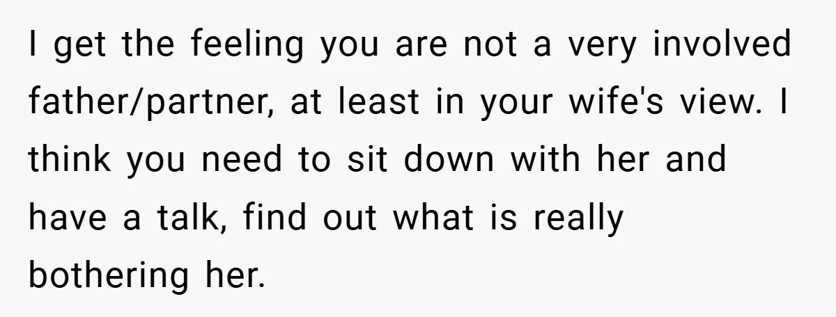 I get the feeling you are not a very involved father/partner, at least in your wife's view. I think you need to sit down with her and have a talk,...