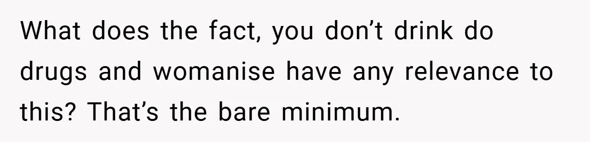 What does the fact, you don’t drink do drugs and womanise have any relevance to this? That’s the bare minimum.