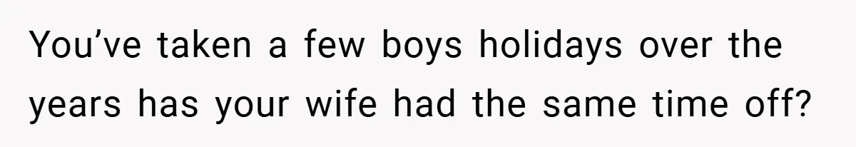 You’ve taken a few boys holidays over the years has your wife had the same time off?