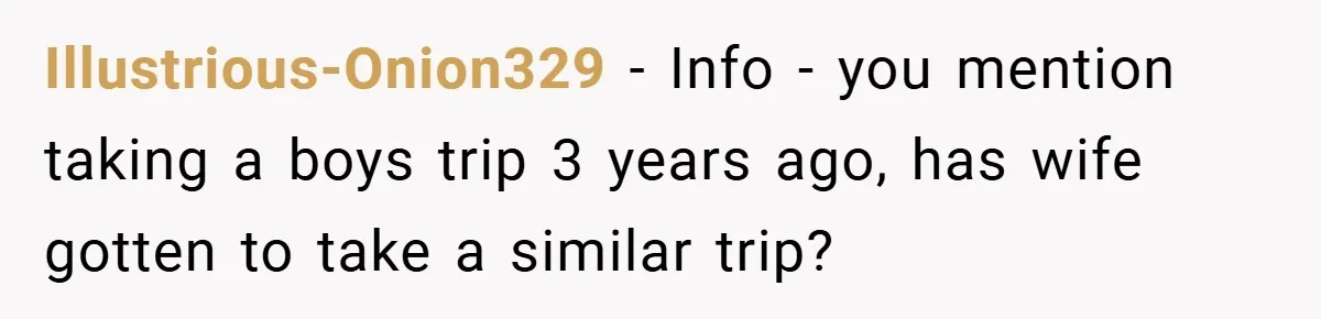 Illustrious-Onion329 − Info - you mention taking a boys trip 3 years ago, has wife gotten to take a similar trip?
