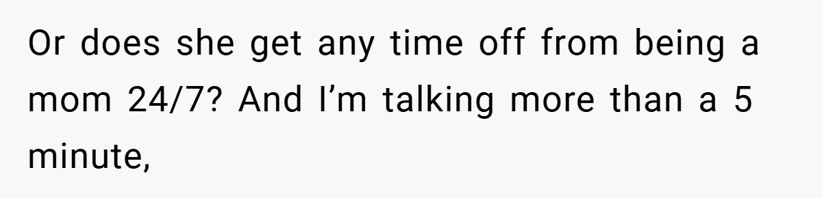 Or does she get any time off from being a mom 24/7? And I’m talking more than a 5 minute,