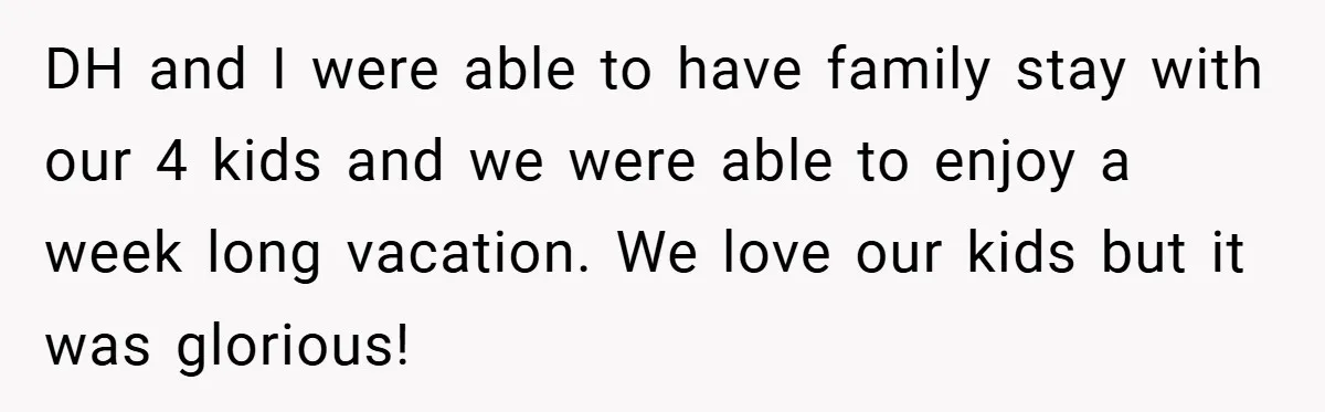DH and I were able to have family stay with our 4 kids and we were able to enjoy a week long vacation. We love our kids but it was...