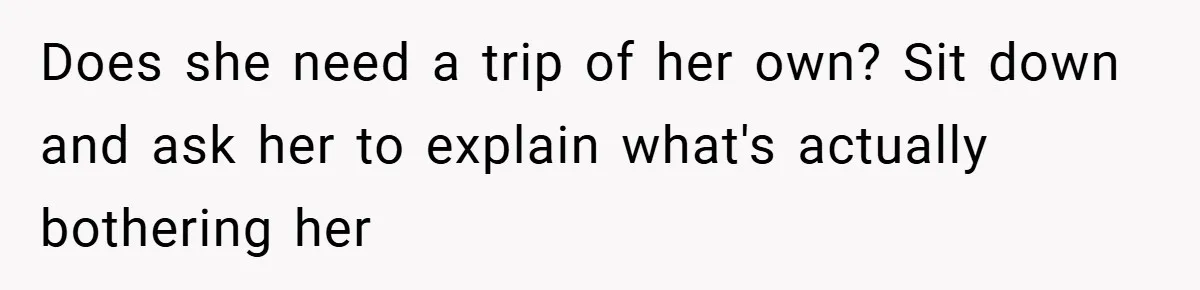 Does she need a trip of her own? Sit down and ask her to explain what's actually bothering her