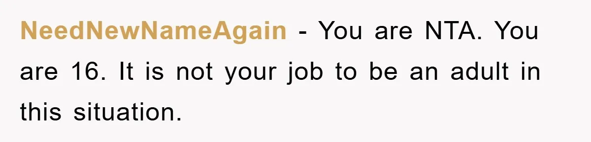 NeedNewNameAgain − You are NTA. You are 16. It is not your job to be an adult in this situation.