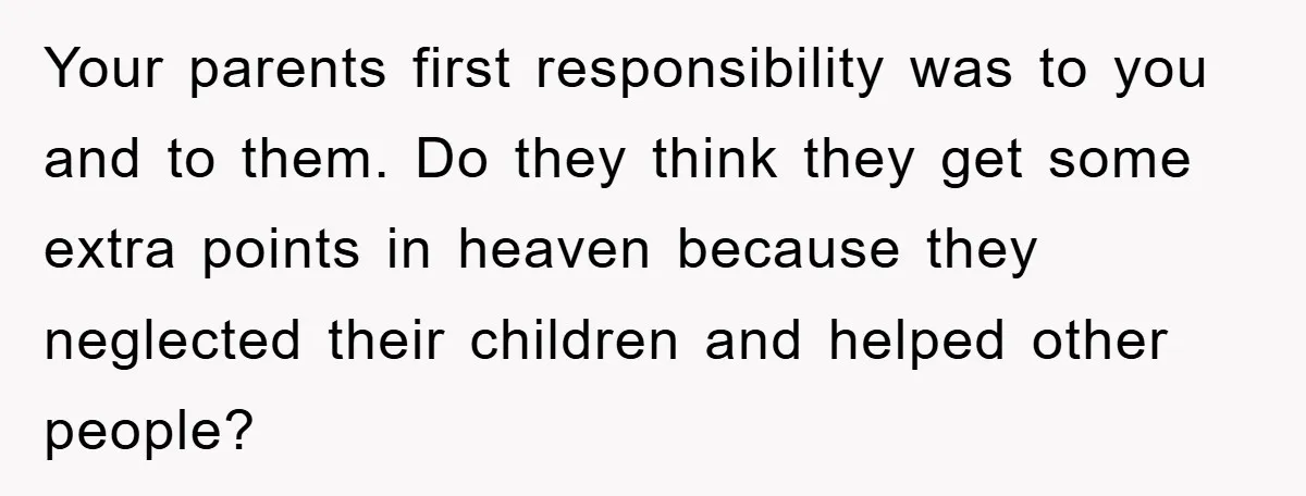Your parents first responsibility was to you and to them. Do they think they get some extra points in heaven because they neglected their children and helped other people?