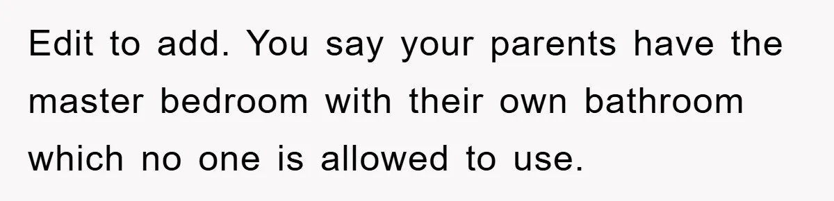 Edit to add. You say your parents have the master bedroom with their own bathroom which no one is allowed to use.