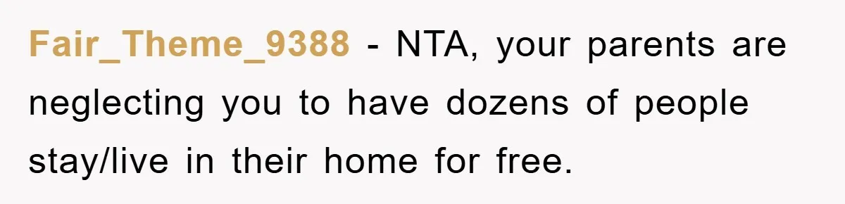 Fair_Theme_9388 − NTA, your parents are neglecting you to have dozens of people stay/live in their home for free.