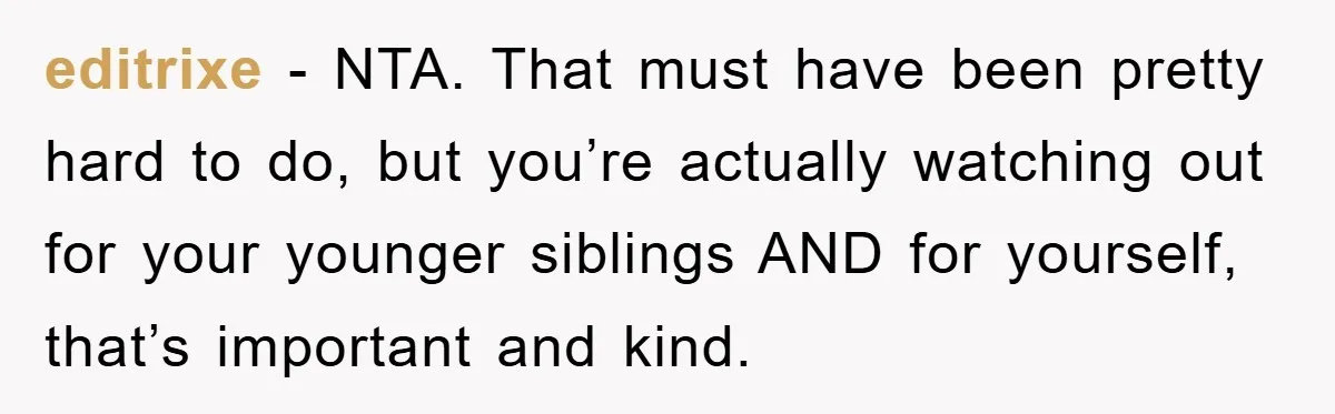 editrixe − NTA. That must have been pretty hard to do, but you’re actually watching out for your younger siblings AND for yourself, that’s important and kind.