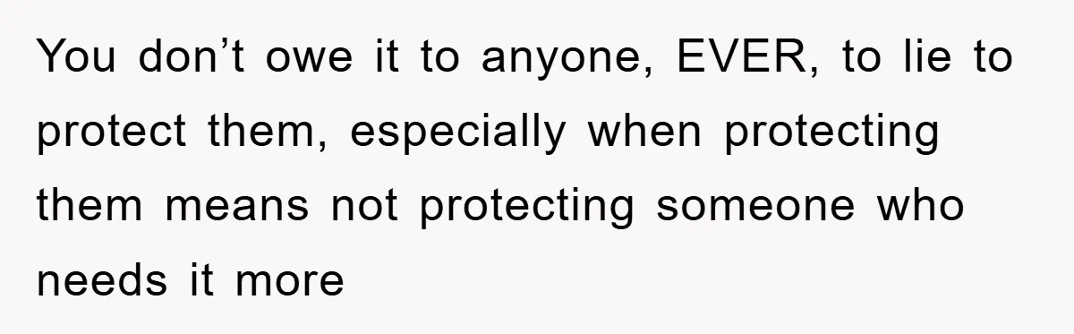 You don’t owe it to anyone, EVER, to lie to protect them, especially when protecting them means not protecting someone who needs it more