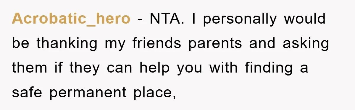 Acrobatic_hero − NTA. I personally would be thanking my friends parents and asking them if they can help you with finding a safe permanent place,