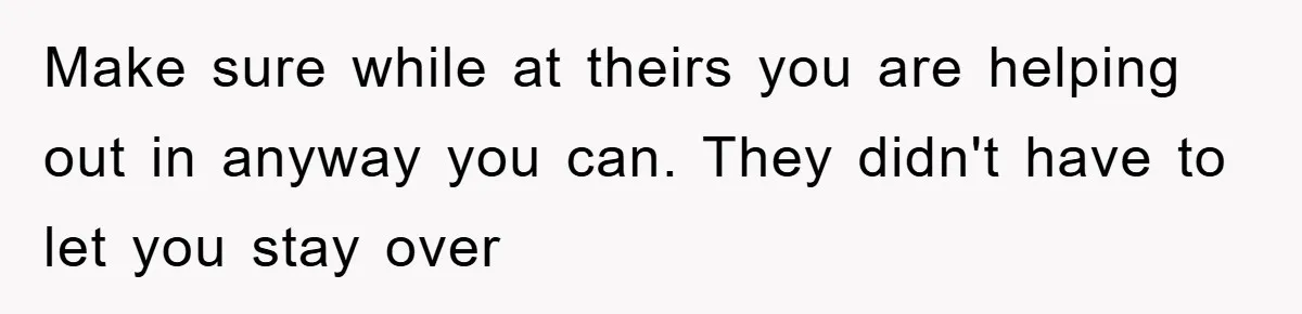 Make sure while at theirs you are helping out in anyway you can. They didn't have to let you stay over