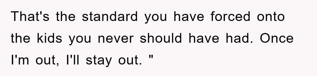That's the standard you have forced onto the kids you never should have had. Once I'm out, I'll stay out. "