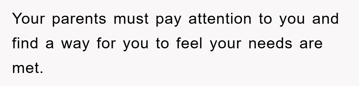 Your parents must pay attention to you and find a way for you to feel your needs are met.