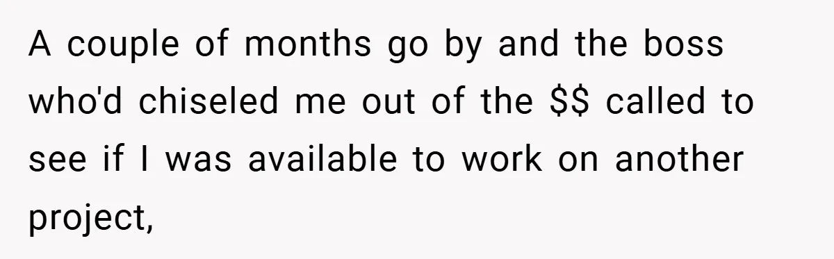 A couple of months go by and the boss who'd chiseled me out of the $$ called to see if I was available to work on another project,