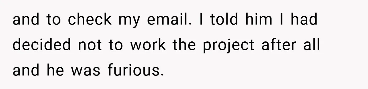 and to check my email. I told him I had decided not to work the project after all and he was furious.