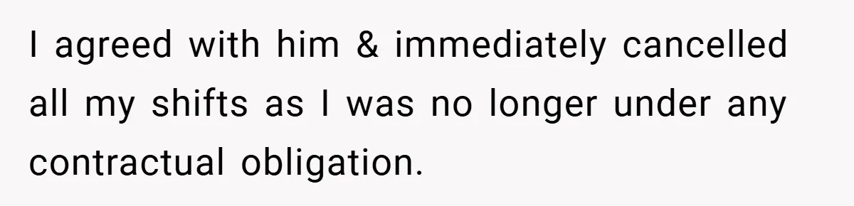 I agreed with him & immediately cancelled all my shifts as I was no longer under any contractual obligation.