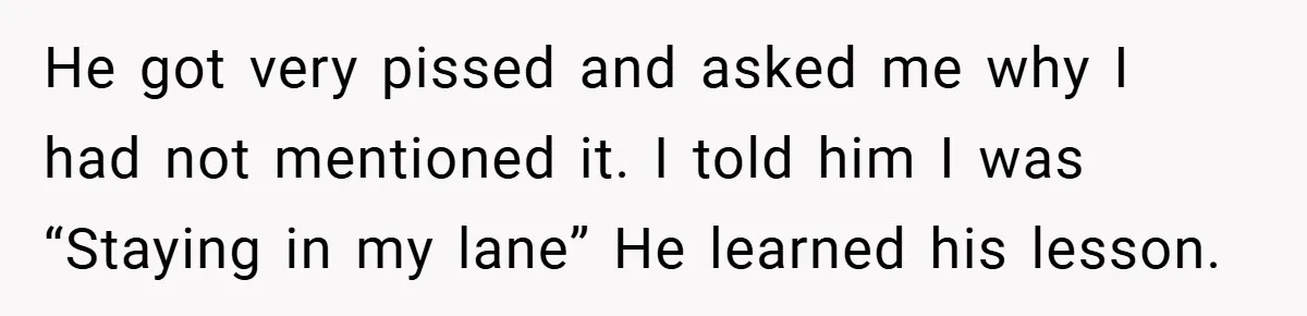 He got very pissed and asked me why I had not mentioned it. I told him I was “Staying in my lane” He learned his lesson.