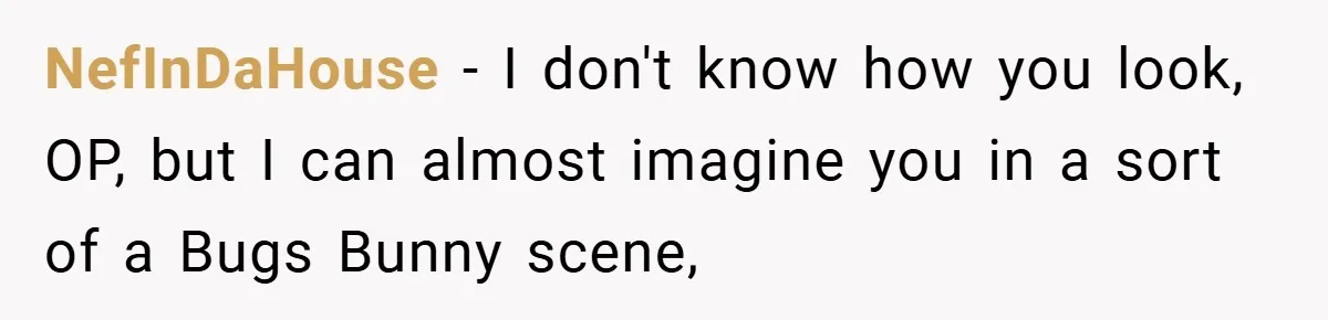 NefInDaHouse − I don't know how you look, OP, but I can almost imagine you in a sort of a Bugs Bunny scene,