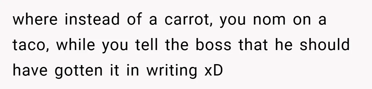 where instead of a carrot, you nom on a taco, while you tell the boss that he should have gotten it in writing xD