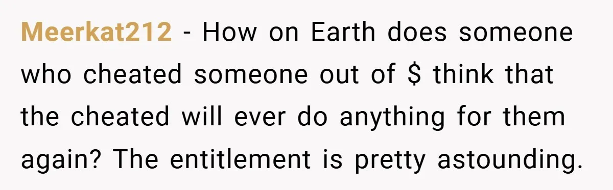 Meerkat212 − How on Earth does someone who cheated someone out of $ think that the cheated will ever do anything for them again? The entitlement is pretty astounding.