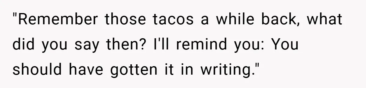 "Remember those tacos a while back, what did you say then? I'll remind you: You should have gotten it in writing."