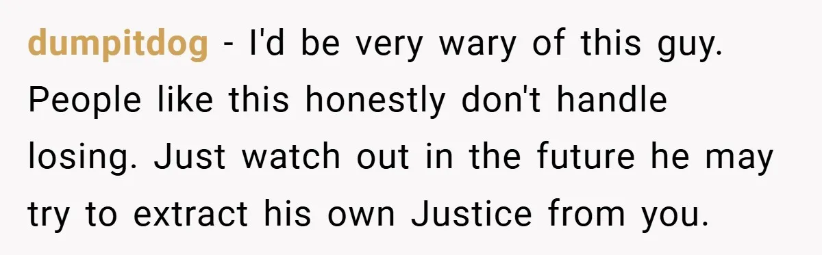 dumpitdog − I'd be very wary of this guy. People like this honestly don't handle losing. Just watch out in the future he may try to extract his own Justice...
