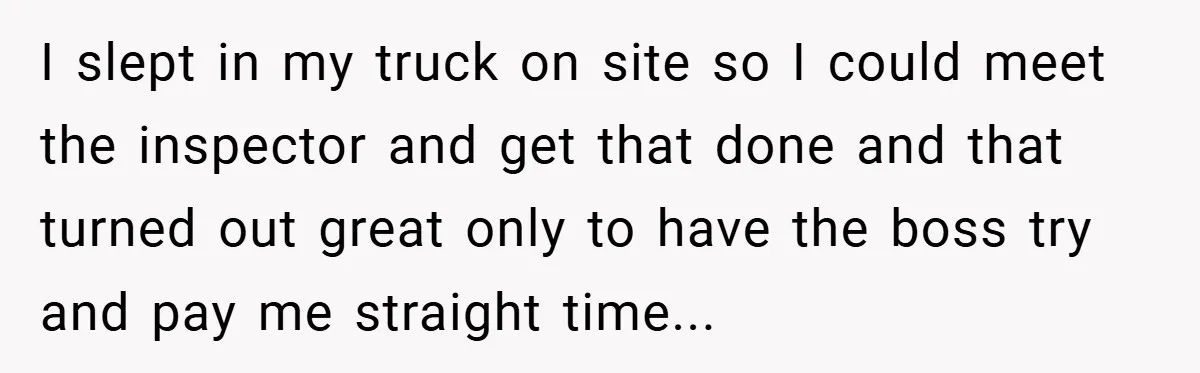 I slept in my truck on site so I could meet the inspector and get that done and that turned out great only to have the boss try and pay...