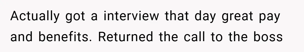 Actually got a interview that day great pay and benefits. Returned the call to the boss