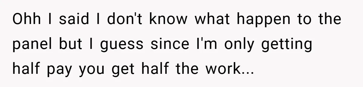 Ohh I said I don't know what happen to the panel but I guess since I'm only getting half pay you get half the work...
