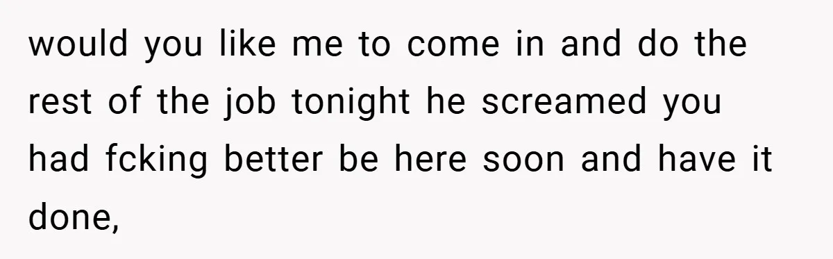 would you like me to come in and do the rest of the job tonight he screamed you had fcking better be here soon and have it done,