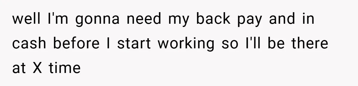 well I'm gonna need my back pay and in cash before I start working so I'll be there at X time